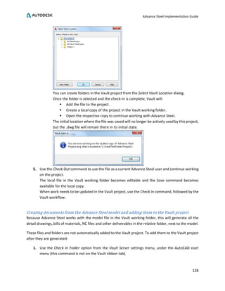 Advance Steel Implementation Guide
128
You can create folders in the Vault project from the Select Vault Location dialog.
Once the folder is selected and the check-in is complete, Vault will:
 Add the file to the project.
 Create a local copy of the project in the Vault working folder.
 Open the respective copy to continue working with Advance Steel.
The initial location where the file was saved will no longer be actively used by this project,
but the .dwg file will remain there in its initial state.
5. Use the Check Out command to use the file as a current Advance Steel user and continue working
on the project.
The local file in the Vault working folder becomes editable and the Save command becomes
available for the local copy.
When work needs to be updated in the Vault project, use the Check In command, followed by the
Vault workflow.
Creating documents from the Advance Steel model and adding them to the Vault project
Because Advance Steel works with the model file in the Vault working folder, this will generate all the
detail drawings, bills of materials, NC files and other deliverables in the relative folder, next to the model.
These files and folders are not automatically added to the Vault project. To add them to the Vault project
after they are generated:
1. Use the Check In Folder option from the Vault Server settings menu, under the AutoCAD start
menu (this command is not on the Vault ribbon tab).
 