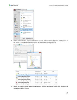 Advance Steel Implementation Guide
129
2. Under Folder Location, browse to the Vault working folder location where the latest version of
the model is and where the local copies of the deliverables were generated.
3. Before the check-in is over, Vault displays a list of files that were added to the Vault project – the
files are grouped in folders:
 
