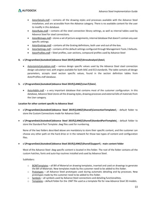 Advance Steel Implementation Guide
13
• AstorDetails.mdf – contains all the drawing styles and processes available with the Advance Steel
installation, and are accessible from the Advance category. There is no available content for the user
to modify in this database.
• AstorRules.mdf – contains all the steel connection library settings, as well as internal tables used by
Advance Steel for steel connections.
• AstorBitmaps.mdf – stores a set of picture assignments, internal database that doesn’t contain any user
specific settings.
• AstorGratings.mdf – contains all the Grating definitions, both user and out-of-the-box.
• AstorSettings.mdf – contains all the default settings configured through Management Tools / Defaults.
• AstorProfiles.mdf – Steel profiles, user sections, compound profiles used by Advance Steel
4. c:ProgramDataAutodeskAdvance Steel 2019[LANG]StressAnalysisData
• AstorJointsCalculation.mdf – various design specific values used by the Advance Steel steel connection
design calculation tool, with engine available for both AISC and EC3 standards. The table contains all design
parameters, accepts steel section specific values, found in the section definition tables from
AstorProfiles.mdf database.
5. c:ProgramDataAutodeskAdvance Steel 2019[LANG]User2Data
• AstorAddIn.mdf – a very important database that contains most of the customer configuration. In this
database, Advance Steel stores all the drawing styles, drawing processes and external bills of materials from
the User category.
Location for other content specific to Advance Steel
• c:ProgramDataAutodeskAdvance Steel 2019[LANG]SharedConnectionTemplates - default folder to
store the Custom Connections made for Advance Steel.
• c:ProgramDataAutodeskAdvance Steel 2019[LANG]SharedStandardPartTemplate - default folder to
store the Standard Part Template .dwg files used for numbering.
None of the two folders described above are mandatory to store their specific content, and the customer can
choose any other path on the hard drive or in the network for those two types of content and configuration
files.
• c:ProgramDataAutodeskAdvance Steel 2019[LANG]SharedSupport - main content folder
Most of the Advance Steel .dwg specific content is located in this folder. The root of the folder contains all the
custom hatches, fonts and auto-lisp routines installed and used by Advance Steel.
Subfolders:
o BOMTemplates – all Bill of Material on drawing templates, inserted and used on drawings to generate
the Bill of Materials. New templates made by the customer need to be added to this folder.
o Prototypes – all Advance Steel prototypes used during automatic detailing and by processes. New
prototypes made by the customer need to be added to this folder.
o Symbols – all symbols used by Advance Steel connections and detailing functionalities.
o Templates – default folder for the .DWT file used as a template file for new Advance Steel 3D models.
 