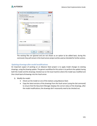 Advance Steel Implementation Guide
131
The existing files are ignored and are not shown as an option to be added back, during this
command; they will remain in the Vault server project and be used as intended for further actions.
Updating drawings after model modifications
An important aspect of working on an Advance Steel project is to apply model changes to existing
drawings, using the drawing update. The generic workflow for this action is to perform the update having
both the model and the drawings checked out on the local machine where the model was modified and
then check back all drawings into the Vault server.
1. Modify the model:
• Check out the model on one of the stations using Advance Steel.
• Copy the latest versions of the drawings from the Vault server (using the Get command)
to ensure that the Document Manager displays the correct status of the drawings, after
the model modifications; the drawings don’t necessarily need to be checked out.
 