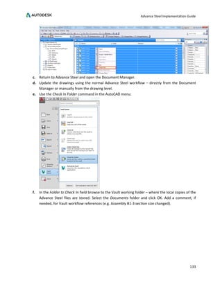 Advance Steel Implementation Guide
133
c. Return to Advance Steel and open the Document Manager.
d. Update the drawings using the normal Advance Steel workflow – directly from the Document
Manager or manually from the drawing level.
e. Use the Check In Folder command in the AutoCAD menu:
f. In the Folder to Check In field browse to the Vault working folder – where the local copies of the
Advance Steel files are stored. Select the Documents folder and click OK. Add a comment, if
needed, for Vault workflow references (e.g. Assembly B1-3 section size changed).
 