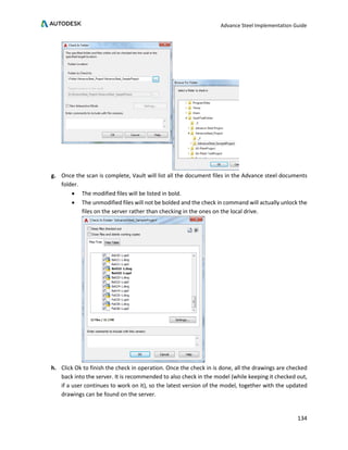 Advance Steel Implementation Guide
134
g. Once the scan is complete, Vault will list all the document files in the Advance steel documents
folder.
• The modified files will be listed in bold.
• The unmodified files will not be bolded and the check in command will actually unlock the
files on the server rather than checking in the ones on the local drive.
h. Click Ok to finish the check in operation. Once the check in is done, all the drawings are checked
back into the server. It is recommended to also check in the model (while keeping it checked out,
if a user continues to work on it), so the latest version of the model, together with the updated
drawings can be found on the server.
 
