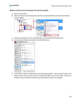 Advance Steel Implementation Guide
135
Method 2: Check out only the drawings that need to be updated
a. Open the Vault client.
b. Select and check out the drawing files (and their associated UPD files) for the documents that
need an update.
c. Update the drawings from Document Manager or manually from the drawing level.
d. Use the Check In Folder command from the AutoCAD menu:
e. In the Folder to Check In field browse to the Vault working folder – where the local copies of the
Advance Steel files are stored. Select the Documents folder and click OK. Add a comment, if
needed, for Vault workflow references (e.g. Assembly B1-3 section size changed).
 