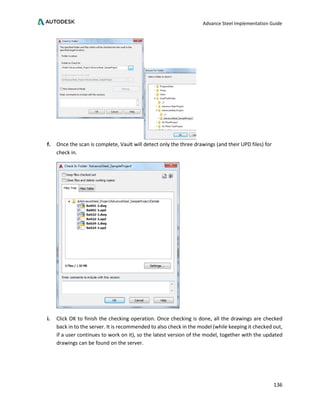 Advance Steel Implementation Guide
136
f. Once the scan is complete, Vault will detect only the three drawings (and their UPD files) for
check in.
i. Click OK to finish the checking operation. Once checking is done, all the drawings are checked
back in to the server. It is recommended to also check in the model (while keeping it checked out,
if a user continues to work on it), so the latest version of the model, together with the updated
drawings can be found on the server.
 