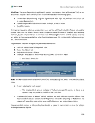 Advance Steel Implementation Guide
138
Workflow: The general workflow to update with revision from Advance Steel, while using a Vault server
to store the project, is done similarly to the ones mentioned above for drawing update.
• Check out the detail drawing .dwg files together with their .upd files, from the Vault server (all
at once or by selection).
• Update using the Advance Steel Document Manager, in the 3D model.
• Check files back in.
An important aspect to take into consideration when working with Vault is that the files do not need to
change their name. By default, Advance Steel changes the name of the detail drawings when applying
revisions, but this functionality can be removed while still keeping the revision control – so new revisions
are added to the drawings and all the other functionalities around this (revision table, balloon markings,
etc.) remain functional.
To prevent the file name change during Advance Steel revisions:
1. Open the Advance Steel Management Tools.
2. Access the Defaults tab
3. Go to Revision control > General
4. Modify the default called “Filename of drawing with a new revision index”
o New Vault : %Filename
Note: The Advance Steel revision control functionality creates backup files. These backup files have two
roles:
1. To store a backup for each revision
o This functionality is already available in Vault, where each file version is stored as a
separate copy and can be accessed from the Vault client.
2. To allow the creation of revision marking balloons, and keep them during other updates. The
mechanism that adds the balloons needs the previous version for comparing, so the balloons are
created only around the objects that were modified between two consecutive revisions.
You can use both options so Advance Steel can be able to create its own revisions to keep the balloon
marking mechanism in place.
 