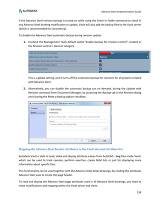 Advance Steel Implementation Guide
139
If the Advance Steel revision backup is turned on while using the Check In Folder command to check in
any Advance Steel drawing modification or update, Vault will also add the backup files to the Vault server
(which is recommended for consistency).
To disable the Advance Steel automatic backup during revision update:
1. Uncheck the Management Tools default called “Enable backup for revision control”, located in
the Revision control > General category.
This is a global setting, and it turns off the automatic backup for revisions for all projects created
with Advance Steel.
2. Alternatively, you can disable the automatic backup can on demand, during the Update with
Revision command from Document Manager, by accessing the Backup tab in the Revision dialog
and clearing the Make a backup option checkbox:
Mapping the Advance Steel header attributes to the Vault internal attribute list
Autodesk Vault is able to read, index and display attribute values from AutoCAD .dwg files inside Vault,
which can be used to track revision, perform searches, create BoM lists or just for displaying more
information about specific files.
This functionality can be used together with the Advance Steel detail drawings, by reading the attributes
Advance Steel uses to create the page header.
To read and display the Advance Steel page attributes used in all Advance Steel drawings, you need to
make modifications and mapping within the Vault server and client.
 