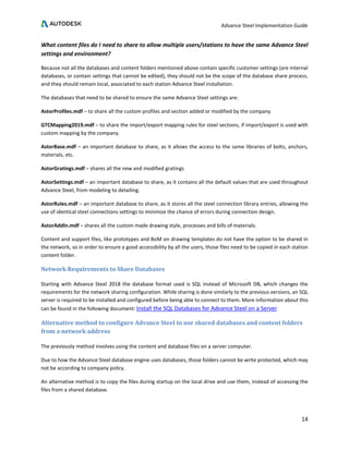 Advance Steel Implementation Guide
14
What content files do I need to share to allow multiple users/stations to have the same Advance Steel
settings and environment?
Because not all the databases and content folders mentioned above contain specific customer settings (are internal
databases, or contain settings that cannot be edited), they should not be the scope of the database share process,
and they should remain local, associated to each station Advance Steel installation.
The databases that need to be shared to ensure the same Advance Steel settings are:
AstorProfiles.mdf – to share all the custom profiles and section added or modified by the company
GTCMapping2019.mdf – to share the import/export mapping rules for steel sections, if import/export is used with
custom mapping by the company.
AstorBase.mdf – an important database to share, as it allows the access to the same libraries of bolts, anchors,
materials, etc.
AstorGratings.mdf – shares all the new and modified gratings
AstorSettings.mdf – an important database to share, as it contains all the default values that are used throughout
Advance Steel, from modeling to detailing.
AstorRules.mdf – an important database to share, as it stores all the steel connection library entries, allowing the
use of identical steel connections settings to minimize the chance of errors during connection design.
AstorAddIn.mdf – shares all the custom made drawing style, processes and bills of materials.
Content and support files, like prototypes and BoM on drawing templates do not have the option to be shared in
the network, so in order to ensure a good accessibility by all the users, those files need to be copied in each station
content folder.
Network Requirements to Share Databases
Starting with Advance Steel 2018 the database format used is SQL instead of Microsoft DB, which changes the
requirements for the network sharing configuration. While sharing is done similarly to the previous versions, an SQL
server is required to be installed and configured before being able to connect to them. More information about this
can be found in the following document: Install the SQL Databases for Advance Steel on a Server
Alternative method to configure Advance Steel to use shared databases and content folders
from a network address
The previously method involves using the content and database files on a server computer.
Due to how the Advance Steel database engine uses databases, those folders cannot be write protected, which may
not be according to company policy.
An alternative method is to copy the files during startup on the local drive and use them, instead of accessing the
files from a shared database.
 