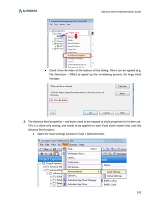 Advance Steel Implementation Guide
141
• Check Force Re-Index at the bottom of the dialog. Filters can be applied (e.g.
File Extension – DWG) to speed up the re-indexing process, for large Vault
storages:
2. The Advance Steel properties – attributes need to be mapped to Vault properties for further use.
This is a client-only setting, and needs to be applied on each Vault client system that uses the
Advance Steel project:
• Open the Vault settings located in Tools > Administration.
 