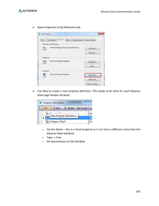 Advance Steel Implementation Guide
142
• Open Properties in the Behaviors tab:
• Use New to create a new property definition. This needs to be done for each Advance
Steel page Header attribute.
o Set the Name – this is a Vault property so it can have a different name than the
Advance Steel attribute.
o Type -> Text.
o Set Associations on File and Base.
 