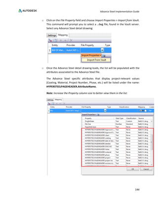 Advance Steel Implementation Guide
144
o Click on the File Property field and choose Import Properties > Import from Vault.
This command will prompt you to select a .dwg file, found in the Vault server.
Select any Advance Steel detail drawing:
o Once the Advance Steel detail drawing loads, the list will be populated with the
attributes associated to the Advance Steel file.
The Advance Steel specific attributes that display project-relevant values
(Coating, Material, Project Number, Phase, etc.) will be listed under the name:
HYPERSTEELPAGEHEADER.AttributeName.
Note: Increase the Property column size to better view them in the list:
 