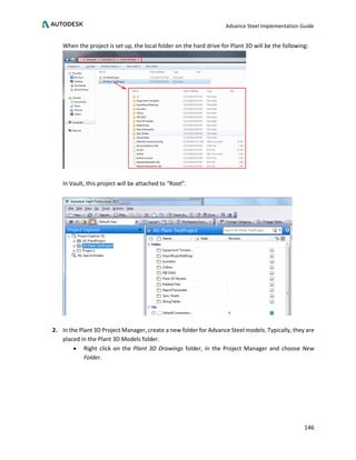 Advance Steel Implementation Guide
146
When the project is set up, the local folder on the hard drive for Plant 3D will be the following:
In Vault, this project will be attached to “Root”.
2. In the Plant 3D Project Manager, create a new folder for Advance Steel models. Typically, they are
placed in the Plant 3D Models folder.
• Right click on the Plant 3D Drawings folder, in the Project Manager and choose New
Folder.
 