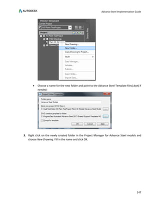 Advance Steel Implementation Guide
147
• Choose a name for the new folder and point to the Advance Steel Template files(.dwt) if
needed:
3. Right click on the newly created folder in the Project Manager for Advance Steel models and
choose New Drawing. Fill in the name and click OK.
 