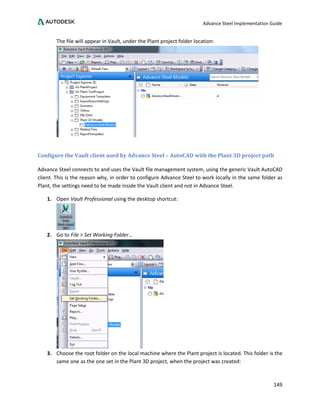 Advance Steel Implementation Guide
149
The file will appear in Vault, under the Plant project folder location:
Configure the Vault client used by Advance Steel – AutoCAD with the Plant 3D project path
Advance Steel connects to and uses the Vault file management system, using the generic Vault AutoCAD
client. This is the reason why, in order to configure Advance Steel to work locally in the same folder as
Plant, the settings need to be made inside the Vault client and not in Advance Steel.
1. Open Vault Professional using the desktop shortcut:
2. Go to File > Set Working Folder…
3. Choose the root folder on the local machine where the Plant project is located. This folder is the
same one as the one set in the Plant 3D project, when the project was created:
 