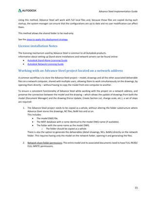 Advance Steel Implementation Guide
15
Using this method, Advance Steel will work with full local files and, because those files are copied during each
startup, the system manager can ensure that the configurations are up to date and no user modification can affect
them.
This method allows the shared folder to be read-only.
See the steps to apply this deployment strategy.
License installation Notes
The licensing mechanism used by Advance Steel is common to all Autodesk products.
Information about setting up Stand-alone installations and network servers can be found online:
• Autodesk Stand-Alone Licensing Guide
• Autodesk Network Licensing Guide
Working with an Advance Steel project located on a network address
A common workflow is to store the Advance Steel project – model, drawings and all the other associated deliverable
files on a network computer, shared with multiple users, allowing them to work simultaneously on the drawings, by
opening them directly – without having to copy the model from one computer to another.
To ensure a consistent functionality of Advance Steel while working with the project on a network address, and
preserve the connection between the model and the drawing – which allows the update of drawings from both the
model (Document Manager) and the drawing (Force Update, Create Section cut, change scale, etc.), a set of steps
are required:
1. The Advance Steel project needs to be copied as a whole, without altering the folder substructure where
Advance Steel stores the drawings, NC files, BoM lists and so on.
This includes:
• The model DWG file.
• The MDF database with a name identical to the model DWG name (if available).
• The folder with the same name as the model DWG.
o The folder should be copied as a whole.
There is also the option to generate the deliverables (detail drawings, NCs, BoMs) directly on the network
folder. This requires having only the model on the network folder, opening it and generating the files.
2. Network share folder permissions: The entire model and its associated documents need to have FULL READ/
FULL WRITE permissions.
 
