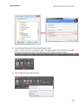 Advance Steel Implementation Guide
150
4. Close the Vault Professional client and start Advance Steel.
Log In to Vault if not set on automatic login. The Advance Steel Vault controls are available
through the AutoCAD Vault Add-in that adds the new Vault ribbon tab when installed.
5. Use the Open from the Vault command:
 