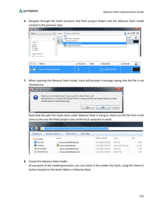 Advance Steel Implementation Guide
151
6. Navigate through the Vault structure and Plant project folders and the Advance Steel model
created in the previous step:
7. When opening the Advance Steel model, Vault will prompt a message saying that the file is not
checked out:
Note that the path the Vault client under Advance Steel is trying to check out the file from is the
same as the one the Plant project uses on the local computer to work.
8. Create the Advance Steel model.
At any point of the model generation, you can check in the model into Vault, using the Check In
button located on the Vault ribbon in Advance Steel.
 