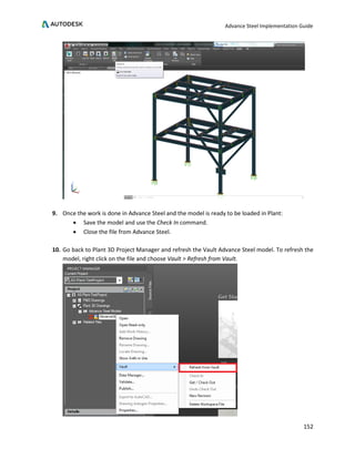 Advance Steel Implementation Guide
152
9. Once the work is done in Advance Steel and the model is ready to be loaded in Plant:
• Save the model and use the Check In command.
• Close the file from Advance Steel.
10. Go back to Plant 3D Project Manager and refresh the Vault Advance Steel model. To refresh the
model, right click on the file and choose Vault > Refresh from Vault.
 