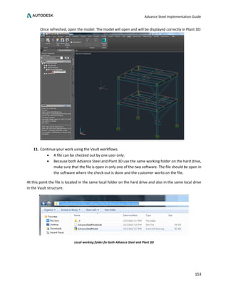 Advance Steel Implementation Guide
153
Once refreshed, open the model. The model will open and will be displayed correctly in Plant 3D:
11. Continue your work using the Vault workflows.
• A file can be checked out by one user only.
• Because both Advance Steel and Plant 3D use the same working folder on the hard drive,
make sure that the file is open in only one of the two software. The file should be open in
the software where the check-out is done and the customer works on the file.
At this point the file is located in the same local folder on the hard drive and also in the same local drive
in the Vault structure.
Local working folder for both Advance Steel and Plant 3D
 