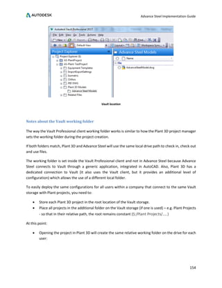 Advance Steel Implementation Guide
154
Vault location
Notes about the Vault working folder
The way the Vault Professional client working folder works is similar to how the Plant 3D project manager
sets the working folder during the project creation.
If both folders match, Plant 3D and Advance Steel will use the same local drive path to check in, check out
and use files.
The working folder is set inside the Vault Professional client and not in Advance Steel because Advance
Steel connects to Vault through a generic application, integrated in AutoCAD. Also, Plant 3D has a
dedicated connection to Vault (it also uses the Vault client, but it provides an additional level of
configuration) which allows the use of a different local folder.
To easily deploy the same configurations for all users within a company that connect to the same Vault
storage with Plant projects, you need to:
• Store each Plant 3D project in the root location of the Vault storage.
• Place all projects in the additional folder on the Vault storage (if one is used) – e.g. Plant Projects
- so that in their relative path, the root remains constant ($:/Plant Projects/……)
At this point:
• Opening the project in Plant 3D will create the same relative working folder on the drive for each
user:
 