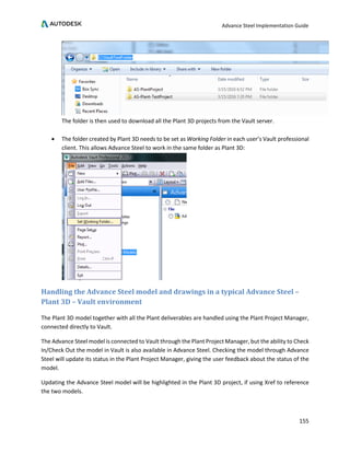 Advance Steel Implementation Guide
155
The folder is then used to download all the Plant 3D projects from the Vault server.
• The folder created by Plant 3D needs to be set as Working Folder in each user’s Vault professional
client. This allows Advance Steel to work in the same folder as Plant 3D:
Handling the Advance Steel model and drawings in a typical Advance Steel –
Plant 3D – Vault environment
The Plant 3D model together with all the Plant deliverables are handled using the Plant Project Manager,
connected directly to Vault.
The Advance Steel model is connected to Vault through the Plant Project Manager, but the ability to Check
In/Check Out the model in Vault is also available in Advance Steel. Checking the model through Advance
Steel will update its status in the Plant Project Manager, giving the user feedback about the status of the
model.
Updating the Advance Steel model will be highlighted in the Plant 3D project, if using Xref to reference
the two models.
 