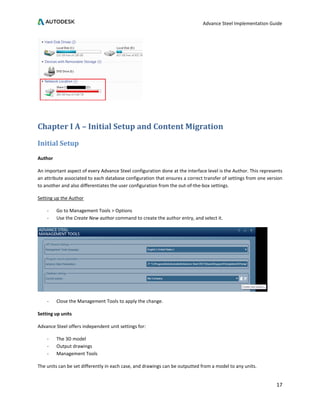 Advance Steel Implementation Guide
17
Chapter I A – Initial Setup and Content Migration
Initial Setup
Author
An important aspect of every Advance Steel configuration done at the interface level is the Author. This represents
an attribute associated to each database configuration that ensures a correct transfer of settings from one version
to another and also differentiates the user configuration from the out-of-the-box settings.
Setting up the Author
- Go to Management Tools > Options
- Use the Create New author command to create the author entry, and select it.
- Close the Management Tools to apply the change.
Setting up units
Advance Steel offers independent unit settings for:
- The 3D model
- Output drawings
- Management Tools
The units can be set differently in each case, and drawings can be outputted from a model to any units.
 
