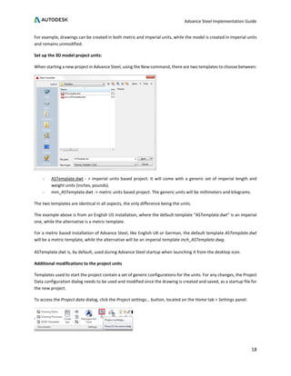 Advance Steel Implementation Guide
18
For example, drawings can be created in both metric and imperial units, while the model is created in imperial units
and remains unmodified.
Set up the 3D model project units:
When starting a new project in Advance Steel, using the New command, there are two templates to choose between:
- ASTemplate.dwt - > imperial units based project. It will come with a generic set of imperial length and
weight units (inches, pounds).
- mm_ASTemplate.dwt -> metric units based project. The generic units will be millimeters and kilograms.
The two templates are identical in all aspects, the only difference being the units.
The example above is from an English US installation, where the default template “ASTemplate.dwt” is an imperial
one, while the alternative is a metric template.
For a metric based installation of Advance Steel, like English UK or German, the default template ASTemplate.dwt
will be a metric template, while the alternative will be an imperial template inch_ASTemplate.dwg.
ASTemplate.dwt is, by default, used during Advance Steel startup when launching it from the desktop icon.
Additional modifications to the project units
Templates used to start the project contain a set of generic configurations for the units. For any changes, the Project
Data configuration dialog needs to be used and modified once the drawing is created and saved, as a startup file for
the new project.
To access the Project data dialog, click the Project settings… button, located on the Home tab > Settings panel:
 