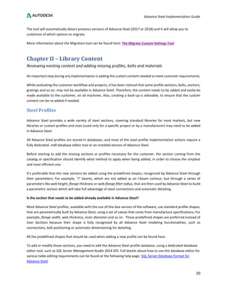 Advance Steel Implementation Guide
20
The tool will automatically detect previous versions of Advance Steel (2017 or 2018) and it will allow you to
customize of which options to migrate.
More information about the Migration tool can be found here: The Migrate Custom Settings Tool
Chapter II – Library Content
Reviewing existing content and adding missing profiles, bolts and materials
An important step during any implementation is adding the custom content needed to meet customer requirements.
While evaluating the customer workflow and projects, it has been noticed that some profile sections, bolts, anchors,
gratings and so on, may not be available in Advance Steel. Therefore, the content needs to be added and easily be
made available to the customer, on all machines. Also, creating a back-up is advisable, to ensure that the custom
content can be re-added if needed.
Steel Profiles
Advance Steel provides a wide variety of steel sections, covering standard libraries for most markets, but new
libraries or custom profiles and sizes (used only for a specific project or by a manufacturer) may need to be added
in Advance Steel.
All Advance Steel profiles are stored in databases, and most of the steel profile implementation actions require a
fully dedicated .mdf database editor tool or an installed version of Advance Steel.
Before starting to add the missing sections or profiles necessary for the customer, the section coming from the
catalog or specification should identify what method to apply when being added, in order to choose the simplest
and most efficient one.
It’s preferable that the new sections be added using the predefined shapes, recognized by Advance Steel through
their parameters; For example, “I” beams, which are not added as an I-beam contour, but through a series of
parameters like web height, flange thickness or web-flange fillet radius, that are then used by Advance Steel to build
a parametric section which will take full advantage of steel connections and automatic detailing.
Is the section that needs to be added already available in Advance Steel?
Most Advance Steel profiles, available with the out-of-the-box version of the software, use standard profile shapes,
that are parametrically built by Advance Steel, using a set of values that come from manufacture specifications; For
example, flange width, web thickness, inner diameter and so on. Those predefined shapes are preferred instead of
User Sections because their shape is fully recognized by all Advance Steel modeling functionalities, such as
connections, bolt positioning or automatic dimensioning for detailing.
All the predefined shapes that should be used when adding a new profile can be found here.
To add or modify those sections, you need to edit the Advance Steel profile database, using a dedicated database
editor tool, such as SQL Server Management Studio 2014 SP2. Full details about how to use this database editor for
various table editing requirements can be found at the following help page: SQL Server Database Format for
Advance Steel
 