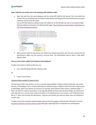 Advance Steel Implementation Guide
24
Step 2: Add the new section size to the existing profile definition table
• Open the table from the same database with this name (EXT_AISC14_HSS_Round). This is the table that
contains the actual definition for the Advance Steel profile, with the geometric parameters that are used to
create the section in the 3D model.
You can find the table by scrolling in down the Tables list, on the left side tree view, or by using the table
filtering methods mentioned in the following help page: Filter the Advance Steel Database Table Names in
SQL Server Management Studio
• Add a new line with the new section size. Match the required parameters with the ones coming from the
specifications. Make sure the naming is correctly done. The SectionName column value is used within
Advance Steel.
How are new sections added to the Advance Steel database?
To add a new section in Advance Steel you can:
• Use a Standard Shape defined in Advance Steel
Or
• Create a User Section
Standard shapes available in Advance Steel
The best way to add a new section is to use an existing shape available in Advance Steel and add the new section
directly in the Database. This is recommended because standard shapes in Advance Steel come with a large variety
of advantages, which User Sections do not have. For example, when Advance Steel creates a standard shape “I “
beam, set with the customer parameters, it can logically identify the beam web, the beam flange, the thickness of
each side and so on, and use those inside connections or for detailing rules. A user section, even if defined to look
like an “I” beam, will not have this information – because user sections can have any shape, even non-standard or
random ones.
To add a new section using the standard shapes, please review this article, combined with information from the
SQL Server Database Format for Advance Steel help page, explaining how to manipulate the mdf databases.
 