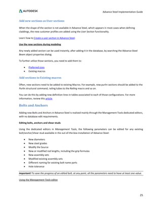 Advance Steel Implementation Guide
25
Add new sections as User sections
When the shape of the section is not available in Advance Steel, which appears in most cases when defining
claddings, the new customer profiles are added using the User Section functionality.
Learn how to Create a user section in Advance Steel.
Use the new sections during modeling
Any newly added section can be used instantly, after adding it in the database, by searching the Advance Steel
Beam object properties dialog.
To further utilize those sections, you need to add them to:
• Preferred sizes
• Existing macros
Add sections to Existing macros
Often, new sections need to be added to existing Macros. For example, new purlin sections should be added to the
Purlin structural command, railing tubes to the Railing macro and so on.
You can do this by adding new definition lines in tables associated to each of those configurations. For more
information, review this article.
Bolts and Anchors
Adding new Bolts and Anchors in Advance Steel is realized mainly through the Management Tools dedicated editors,
with no database edit requirements.
Editing bolts, anchors and shear studs
Using the dedicated editors in Management Tools, the following parameters can be edited for any existing
bolt/anchor/shear stud available in the out-of-the-box installation of Advance Steel:
• New diameters
• New steel grades
• Modify the Source
• New or modified rod lengths, including the grip formulas
• New assembly sets
• Modified existing assembly sets
• Different naming for existing bolt name parts
• Hole tolerance
Important! To save the progress of an edited bolt, at any point, all the parameters need to have at least one value.
Using the Management Tools editor
 