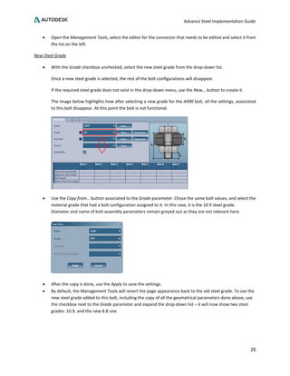 Advance Steel Implementation Guide
26
• Open the Management Tools, select the editor for the connector that needs to be edited and select it from
the list on the left.
New Steel Grade
• With the Grade checkbox unchecked, select the new steel grade from the drop-down list.
Once a new steel grade is selected, the rest of the bolt configurations will disappear.
If the required steel grade does not exist in the drop-down menu, use the New… button to create it.
The image below highlights how after selecting a new grade for the A490 bolt, all the settings, associated
to this bolt disappear. At this point the bolt is not functional.
• Use the Copy from… button associated to the Grade parameter. Chose the same bolt values, and select the
material grade that had a bolt configuration assigned to it. In this case, it is the 10.9 steel grade.
Diameter and name of bolt assembly parameters remain greyed out as they are not relevant here.
• After the copy is done, use the Apply to save the settings.
• By default, the Management Tools will revert the page appearance back to the old steel grade. To see the
new steel grade added to this bolt, including the copy of all the geometrical parameters done above, use
the checkbox next to the Grade parameter and expand the drop-down list – it will now show two steel
grades: 10.9, and the new 8.8 one.
 
