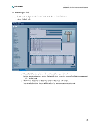 Advance Steel Implementation Guide
28
Edit the bolt lengths table:
• Set the bolt steel grade and diameter for the bolt that needs modifications.
• Go to the Bolts tab.
o The A, B and Number of corners define the bolt head geometric values.
For the Number of corners, setting the value 0 (zero) generates a round bolt head, while values 1,
2 and 3 do not work.
o The table in the center of the dialog contains the actual bolt lengths.
You can edit definition lines or add new lines by typing inside the bottom row.
 