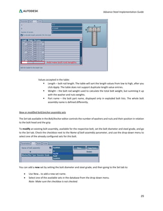 Advance Steel Implementation Guide
29
Values accepted in the table:
 Length – bolt rod length. The table will sort the length values from low to high, after you
click Apply. The table does not support duplicate length value entries.
 Weight – the bolt rod weight used to calculate the total bolt weight, but summing it up
with the washer and nuts weights.
 Part name – the bolt part name, displayed only in exploded bolt lists. The whole bolt
assembly name is defined differently.
New or modified bolt/anchor assembly sets
The Set tab available in the Bolt/Anchor editor controls the number of washers and nuts and their position in relation
to the bolt head and the grip.
To modify an existing bolt assembly, available for the respective bolt, set the bolt diameter and steel grade, and go
to the Set tab. Check the checkbox next to the Name of bolt assembly parameter, and use the drop-down menu to
select one of the already configured sets for this bolt.
You can add a new set by setting the bolt diameter and steel grade, and then going to the Set tab to:
• Use New… to add a new set name.
• Select one of the available sets in the database from the drop down menu.
Note: Make sure the checkbox is not checked.
 
