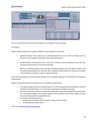 Advance Steel Implementation Guide
32
For more information about how the grip length rules are defined, review this article.
Gratings
Advance Steel gratings can be created and defined using two different commands:
• Standard Gratings: These objects use a predefined geometrical size for width and length, which is
defined from the database according to the provider specifications.
• Variable Grating: The geometrical size, in this case, is variable, while the grating can reuse the same
naming and characteristics as the standard gratings.
Because a variable grating can have any shape (including a polygonal one), this object should be used
only when the grating does not need to be split in individual standard plates for ordering, as the object
in the model does not have an option to split and optimize.
Even if the two gratings share the same grating types, they are defined separately in the database and completely
independently.
Adding a new grating should be done based on the manufacture requirements:
• Is the grating added only due to naming reasons? If so, then the grating should be added in both the
Standard and Variable tables, so it can be used in either place according to the needs.
• Does the new grating come from a manufacture specification that contains length/width requirements?
If so, the grating is added in the Standard category, and (if needed) in the Variable category, by using
the exact naming except the length/width sizes.
E.g.: Checker plate grating exists as:
o Standard grating: Checker Plate ½ (24x24) ; Checker Plate ½ (12x24)
o Variable grating: Checker Plate ½
Learn how to Add a Grating in Advance Steel.
 