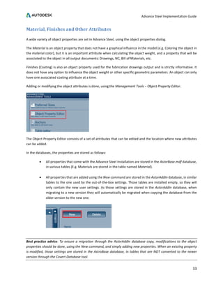 Advance Steel Implementation Guide
33
Material, Finishes and Other Attributes
A wide variety of object properties are set in Advance Steel, using the object properties dialog.
The Material is an object property that does not have a graphical influence in the model (e.g. Coloring the object in
the material color), but it is an important attribute when calculating the object weight, and a property that will be
associated to the object in all output documents: Drawings, NC, Bill of Materials, etc.
Finishes (Coating) is also an object property used for the fabrication drawings output and is strictly informative. It
does not have any option to influence the object weight or other specific geometric parameters. An object can only
have one associated coating attribute at a time.
Adding or modifying the object attributes is done, using the Management Tools – Object Property Editor.
The Object Property Editor consists of a set of attributes that can be edited and the location where new attributes
can be added.
In the databases, the properties are stored as follows:
• All properties that come with the Advance Steel installation are stored in the AstorBase.mdf database,
in various tables (E.g. Materials are stored in the table named Material).
• All properties that are added using the New command are stored in the AstorAddIn database, in similar
tables to the one used by the out-of-the-box settings. Those tables are installed empty, so they will
only contain the new user settings. As those settings are stored in the AstorAddIn database, when
migrating to a new version they will automatically be migrated when copying the database from the
older version to the new one.
Best practice advice: To ensure a migration through the AstorAddIn database copy, modifications to the object
properties should be done, using the New command, and simply adding new properties. When an existing property
is modified, those settings are stored in the AstroBase database, in tables that are NOT converted to the newer
version through the Covert Database tool.
 