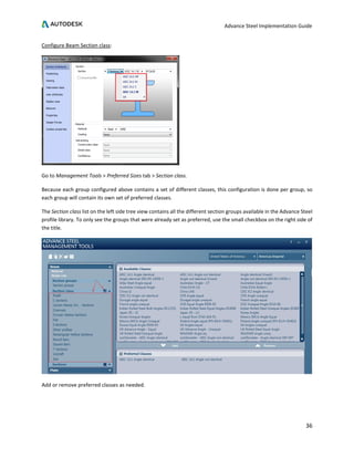 Advance Steel Implementation Guide
36
Configure Beam Section class:
Go to Management Tools > Preferred Sizes tab > Section class.
Because each group configured above contains a set of different classes, this configuration is done per group, so
each group will contain its own set of preferred classes.
The Section class list on the left side tree view contains all the different section groups available in the Advance Steel
profile library. To only see the groups that were already set as preferred, use the small checkbox on the right side of
the title.
Add or remove preferred classes as needed.
 
