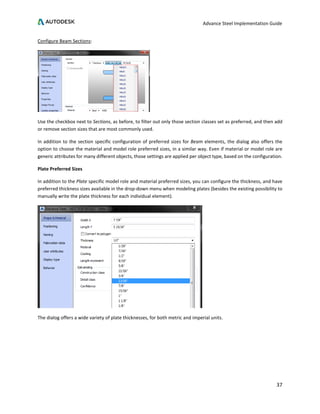 Advance Steel Implementation Guide
37
Configure Beam Sections:
Use the checkbox next to Sections, as before, to filter out only those section classes set as preferred, and then add
or remove section sizes that are most commonly used.
In addition to the section specific configuration of preferred sizes for Beam elements, the dialog also offers the
option to choose the material and model role preferred sizes, in a similar way. Even if material or model role are
generic attributes for many different objects, those settings are applied per object type, based on the configuration.
Plate Preferred Sizes
In addition to the Plate specific model role and material preferred sizes, you can configure the thickness, and have
preferred thickness sizes available in the drop-down menu when modeling plates (besides the existing possibility to
manually write the plate thickness for each individual element).
The dialog offers a wide variety of plate thicknesses, for both metric and imperial units.
 
