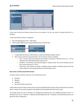 Advance Steel Implementation Guide
38
If you need to add more thickness values that are not already in the list, you need to manually add them in a
database.
To add new thickness values to a database:
1. Open the Management Tools > Table editor.
2. Click the Open ODBC button and type PlateThickness in the filter box.
• A single table will be found: PlateThickness, inside the AstorBase database. Open it.
• Add a new line with the required thickness. Fill-in the three columns as follows:
o Key = a numeric value that represents the thickness, expressed in millimeter units. E.g. : a ¼ inch
thickness has the KeyThicknessValue equal to 6.35.
o RunName = the thickness name that will appear in Advance Steel. This can be anything, and can
even contain text (such as “inch”).
o OwnerText = the customer set Author. As editing is done manually, the default owner will not be
used as default, but manually selected from the drop-down menu.
Bolt, Anchor and Shear Stud Preferred Sizes
For bolts, anchors and shear studs, you can set preferred sizes for:
• Diameter
• Material
• Standard
• Set (only for bolts and anchors)
Unlike preferred sizes for beams, these sizes are not per each different bolt, anchor orshear stud found in the content
library. Instead, the set values are generic and applied only if the bolt/anchor/shear stud is used.
For example: both 1/2” and 1” diameters are configured as preferred sizes. The modeled bolt doesn’t have a ½”
diameter, but it has a 1” diameter -> Advance Steel will display only the 1” diameter in the preferred sizes list, and
ignore the other configuration.
 
