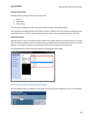 Advance Steel Implementation Guide
39
Gratings Preferred Sizes
Similarly to beams, gratings preferred sizes can be set for:
• Material
• Model Role
• Class and size
The class and size configuration offers two groups: Standard Gratings and Variable Gratings.
Since standard and variable gratings are two different objects in Advance Steel, the settings for preferred sizes are
independent from one another, and both need to be done in order to cover any objects used in the 3D model.
Scale Preferred Sizes
Detailing scales can also be controlled using the preferred sizes dialog. Similarly to the plate thickness, the dialog
offers the option to add both metric and imperial scales, and Advance Steel will display them based on the Project
Specifics – for example, an imperial unit based project will list only the imperial scales as preferred.
The settings done here influence the scale setting on the drawing generation dialog.
Save, Use and Transfer Preferred Sizes Profiles
Once the preferred sizes are configured, use the Apply command to save the modifications in the current database:
 