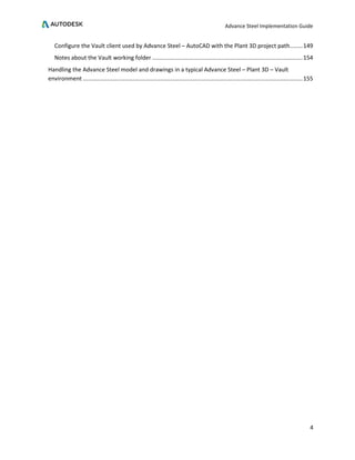Advance Steel Implementation Guide
4
Configure the Vault client used by Advance Steel – AutoCAD with the Plant 3D project path........149
Notes about the Vault working folder ..............................................................................................154
Handling the Advance Steel model and drawings in a typical Advance Steel – Plant 3D – Vault
environment .........................................................................................................................................155
 