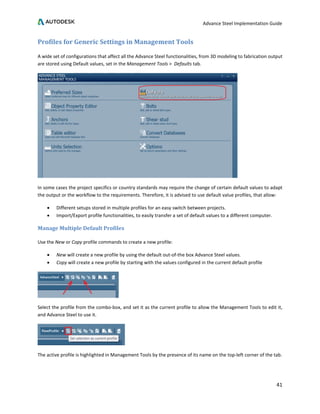 Advance Steel Implementation Guide
41
Profiles for Generic Settings in Management Tools
A wide set of configurations that affect all the Advance Steel functionalities, from 3D modeling to fabrication output
are stored using Default values, set in the Management Tools > Defaults tab.
In some cases the project specifics or country standards may require the change of certain default values to adapt
the output or the workflow to the requirements. Therefore, it is advised to use default value profiles, that allow:
• Different setups stored in multiple profiles for an easy switch between projects.
• Import/Export profile functionalities, to easily transfer a set of default values to a different computer.
Manage Multiple Default Profiles
Use the New or Copy profile commands to create a new profile:
• New will create a new profile by using the default out-of-the box Advance Steel values.
• Copy will create a new profile by starting with the values configured in the current default profile
Select the profile from the combo-box, and set it as the current profile to allow the Management Tools to edit it,
and Advance Steel to use it.
The active profile is highlighted in Management Tools by the presence of its name on the top-left corner of the tab.
 