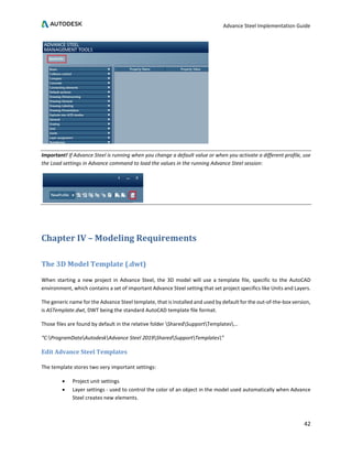 Advance Steel Implementation Guide
42
Important! If Advance Steel is running when you change a default value or when you activate a different profile, use
the Load settings in Advance command to load the values in the running Advance Steel session:
Chapter IV – Modeling Requirements
The 3D Model Template (.dwt)
When starting a new project in Advance Steel, the 3D model will use a template file, specific to the AutoCAD
environment, which contains a set of important Advance Steel setting that set project specifics like Units and Layers.
The generic name for the Advance Steel template, that is installed and used by default for the out-of-the-box version,
is ASTemplate.dwt, DWT being the standard AutoCAD template file format.
Those files are found by default in the relative folder SharedSupportTemplates...
“C:ProgramDataAutodeskAdvance Steel 2019SharedSupportTemplates”
Edit Advance Steel Templates
The template stores two very important settings:
• Project unit settings
• Layer settings - used to control the color of an object in the model used automatically when Advance
Steel creates new elements.
 