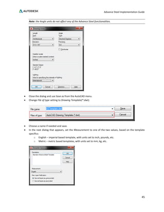 Advance Steel Implementation Guide
45
Note: the Angle units do not affect any of the Advance Steel functionalities.
• Close the dialog and use Save as from the AutoCAD menu.
• Change File of type setting to Drawing Template(*.dwt).
• Choose a name if needed and save.
• In the next dialog that appears, set the Measurement to one of the two values, based on the template
specifics:
o English – imperial based template, with units set to inch, pounds, etc.
o Metric – metric based templates, with units set to mm, kg, etc.
 