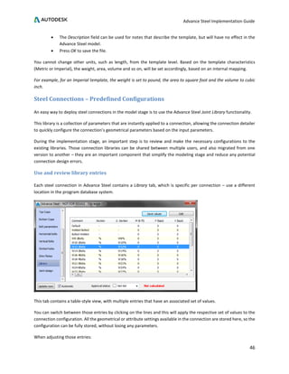 Advance Steel Implementation Guide
46
• The Description field can be used for notes that describe the template, but will have no effect in the
Advance Steel model.
• Press OK to save the file.
You cannot change other units, such as length, from the template level. Based on the template characteristics
(Metric or Imperial), the weight, area, volume and so on, will be set accordingly, based on an internal mapping.
For example, for an Imperial template, the weight is set to pound, the area to square foot and the volume to cubic
inch.
Steel Connections – Predefined Configurations
An easy way to deploy steel connections in the model stage is to use the Advance Steel Joint Library functionality.
This library is a collection of parameters that are instantly applied to a connection, allowing the connection detailer
to quickly configure the connection’s geometrical parameters based on the input parameters.
During the implementation stage, an important step is to review and make the necessary configurations to the
existing libraries. Those connection libraries can be shared between multiple users, and also migrated from one
version to another – they are an important component that simplify the modeling stage and reduce any potential
connection design errors.
Use and review library entries
Each steel connection in Advance Steel contains a Library tab, which is specific per connection – use a different
location in the program database system.
This tab contains a table-style view, with multiple entries that have an associated set of values.
You can switch between those entries by clicking on the lines and this will apply the respective set of values to the
connection configuration. All the geometrical or attribute settings available in the connection are stored here, so the
configuration can be fully stored, without losing any parameters.
When adjusting those entries:
 
