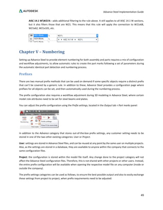 Advance Steel Implementation Guide
49
AISC 14.1 WW21% - adds additional filtering to the rule above. It still applies to all AISC 14.1 W sections,
but it also filters those that are W21. This means that this rule will apply the connection to W21x68,
W21x62, W21x101, etc.
Chapter V – Numbering
Setting up Advance Steel to provide element numbering for both assembly and parts requires a mix of configuration
and workflow adjustments, to allow automatic rules to create the part marks following a set of parameters during
the automatic identical part detection and numbering process.
Prefixes
There are two manual prefix methods that can be used on demand if some specific objects require a distinct prefix
that can’t be covered by a generic rule. In addition to these, Advance Steel provides a configuration page where
prefixes for all objects can be set, and then automatically used during the numbering process.
The prefix configuration also requires a workflow adjustment during 3D modeling in Advance Steel, where certain
model role attributes need to be set for steel beams and plates.
You can adjust the prefix configuration using the Prefix settings, located in the Output tab > Part marks panel:
In addition to the Advance category that stores out-of-the-box prefix settings, any customer setting needs to be
stored in one of the two other existing categories: User or Project.
User: settings are stored in Advance Steel files, and can be reused at any point by the same user on multiple projects.
Also, as the settings are stored in a database, they are available to anyone within the company that connects to the
same configuration files.
Project: the configuration is stored within the model file itself. Any change done to the project category will not
affect the Advance Steel configuration files. Therefore, this is not shared with other projects or other users. Instead,
the entire prefix configuration will be available when opening the respective model file on any computer (inside or
outside the company).
The prefix settings categories can be used as follows, to ensure the best possible output and also to easily exchange
these settings from project to project, when prefix requirements need to be adjusted:
 