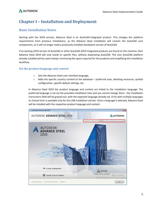 Advance Steel Implementation Guide
5
Chapter I – Installation and Deployment
Basic Installation Notes
Starting with the 2018 version, Advance Steel is an AutoCAD-integrated product. This changes the platform
requirements from previous installations, as the Advance Steel installation will contain the AutoCAD core
components, so it will no longer need a previously installed standalone version of AutoCAD.
If an existing 2019 version of AutoCAD or other AutoCAD 2019 integrated products are found on the machine, then
Advance Steel 2019 will only install its specific files, without duplicating AutoCAD. The core AutoCAD platform
already installed will be used instead, minimizing the space required for the products and simplifying the installation
workflow.
Set the product language and content
o Sets the Advance Steel user interface language.
o Adds the specific country content to the database – preferred sizes, detailing resources, symbol
configuration, specific default settings, etc.
In Advance Steel 2019 the product language and content are linked to the installation language. The
preferred language is set via the provided installation links and you cannot change them - the Installation
instructions field will be greyed out, with the expected language already set. A list with multiple languages
to choose from is available only for the USB installation version. Once a language is selected, Advance Steel
will be installed with the respective product language and content.
 