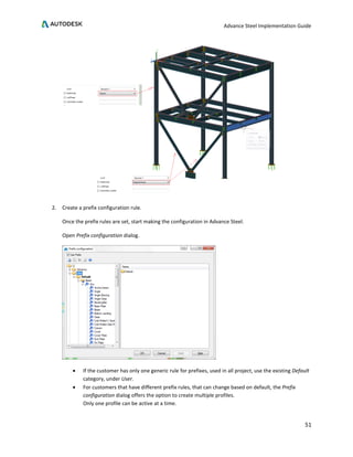 Advance Steel Implementation Guide
51
2. Create a prefix configuration rule.
Once the prefix rules are set, start making the configuration in Advance Steel.
Open Prefix configuration dialog.
• If the customer has only one generic rule for prefixes, used in all project, use the existing Default
category, under User.
• For customers that have different prefix rules, that can change based on default, the Prefix
configuration dialog offers the option to create multiple profiles.
Only one profile can be active at a time.
 