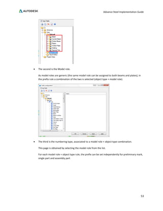 Advance Steel Implementation Guide
53
• The second is the Model role.
As model roles are generic (the same model role can be assigned to both beams and plates), in
the prefix rule a combination of the two is selected (object type + model role).
• The third is the numbering type, associated to a model role + object type combination.
This page is obtained by selecting the model role from the list.
For each model role + object type rule, the prefix can be set independently for preliminary mark,
single part and assembly part
 