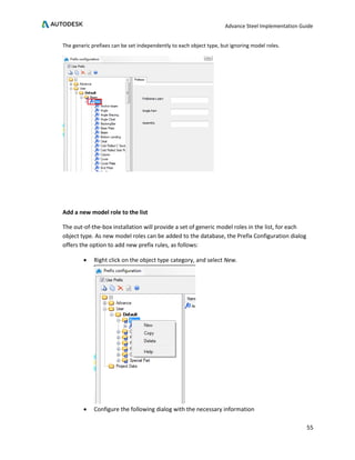 Advance Steel Implementation Guide
55
The generic prefixes can be set independently to each object type, but ignoring model roles.
Add a new model role to the list
The out-of-the-box installation will provide a set of generic model roles in the list, for each
object type. As new model roles can be added to the database, the Prefix Configuration dialog
offers the option to add new prefix rules, as follows:
• Right click on the object type category, and select New.
• Configure the following dialog with the necessary information
 