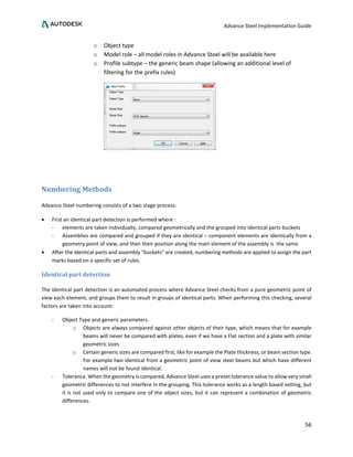 Advance Steel Implementation Guide
56
o Object type
o Model role – all model roles in Advance Steel will be available here
o Profile subtype – the generic beam shape (allowing an additional level of
filtering for the prefix rules)
Numbering Methods
Advance Steel numbering consists of a two stage process:
• First an identical part detection is performed where :
- elements are taken individually, compared geometrically and the grouped into identical parts buckets
- Assemblies are compared and grouped if they are identical – component elements are identically from a
geometry point of view, and then their position along the main element of the assembly is the same
• After the identical parts and assembly “buckets” are created, numbering methods are applied to assign the part
marks based on a specific set of rules.
Identical part detection
The identical part detection is an automated process where Advance Steel checks from a pure geometric point of
view each element, and groups them to result in groups of identical parts. When performing this checking, several
factors are taken into account:
- Object Type and generic parameters.
o Objects are always compared against other objects of their type, which means that for example
beams will never be compared with plates, even if we have a Flat section and a plate with similar
geometric sizes
o Certain generic sizes are compared first, like for example the Plate thickness, or beam section type.
For example two identical from a geometric point of view steel beams but which have different
names will not be found identical.
- Tolerance. When the geometry is compared, Advance Steel uses a preset tolerance value to allow very small
geometric differences to not interfere in the grouping. This tolerance works as a length based setting, but
it is not used only to compare one of the object sizes, but it can represent a combination of geometric
differences.
 