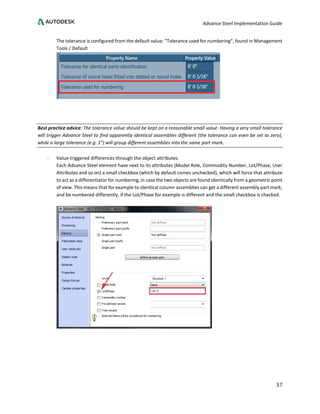 Advance Steel Implementation Guide
57
The tolerance is configured from the default value: “Tolerance used for numbering”, found in Management
Tools / Default
Best practice advice: The tolerance value should be kept on a reasonable small value. Having a very small tolerance
will trigger Advance Steel to find apparently identical assemblies different (the tolerance can even be set to zero),
while a large tolerance (e.g. 1”) will group different assemblies into the same part mark.
- Value-triggered differences through the object attributes.
Each Advance Steel element have next to its attributes (Model Role, Commodity Number, Lot/Phase, User
Attributes and so on) a small checkbox (which by default comes unchecked), which will force that attribute
to act as a differentiator for numbering, in case the two objects are found identically from a geometric point
of view. This means that for example to identical column assemblies can get a different assembly part mark,
and be numbered differently, if the Lot/Phase for example is different and the small checkbox is checked.
 